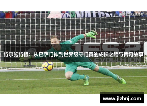 特尔施特根：从巴萨门神到世界级守门员的成长之路与传奇故事